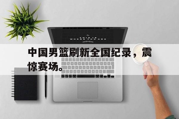 海星直播-中国男篮刷新全国纪录，震惊赛场。
