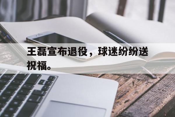 海星直播-王磊宣布退役，球迷纷纷送祝福。