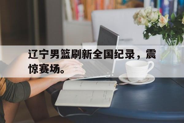 海星体育直播-辽宁男篮刷新全国纪录，震惊赛场。