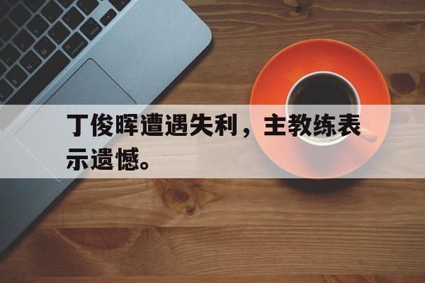 海星体育-丁俊晖遭遇失利，主教练表示遗憾。