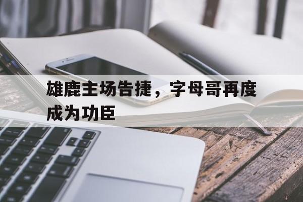 海星直播-雄鹿主场告捷，字母哥再度成为功臣