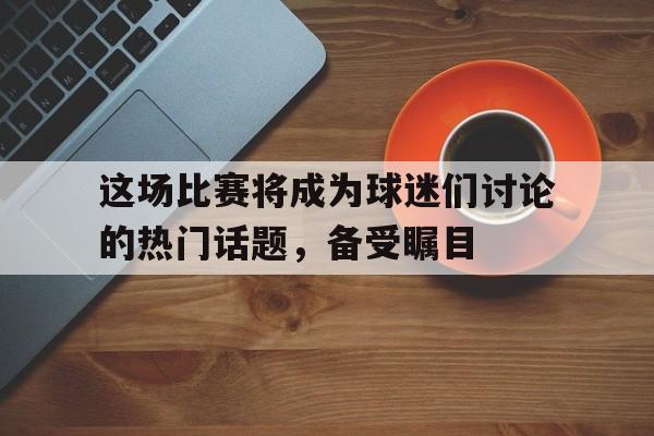 海星TV-这场比赛将成为球迷们讨论的热门话题，备受瞩目
