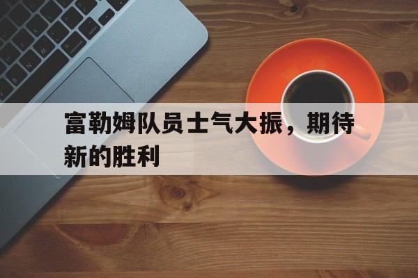 海星体育直播-富勒姆队员士气大振，期待新的胜利