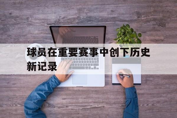 海星直播-球员在重要赛事中创下历史新记录