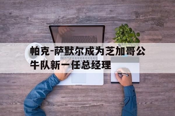 海星TV-帕克-萨默尔成为芝加哥公牛队新一任总经理