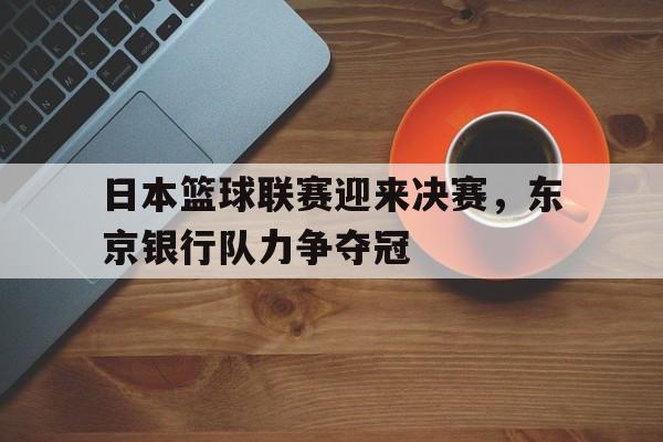 海星体育直播-日本篮球联赛迎来决赛，东京银行队力争夺冠